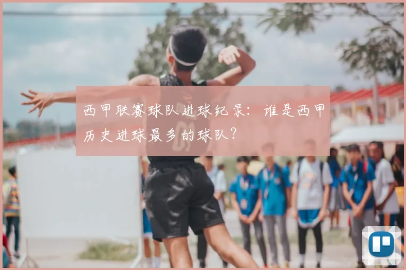 西甲联赛球队进球纪录：谁是西甲历史进球最多的球队？