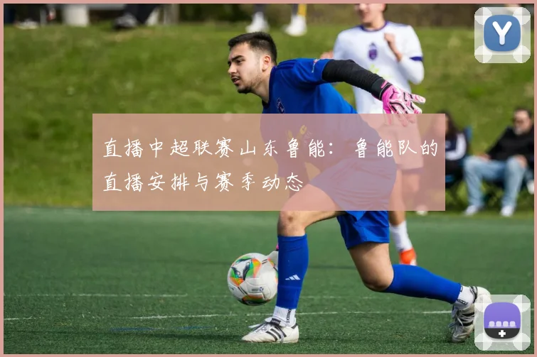 直播中超联赛山东鲁能：鲁能队的直播安排与赛季动态