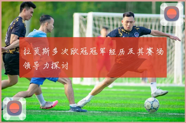 拉莫斯多次欧冠冠军经历及其赛场领导力探讨